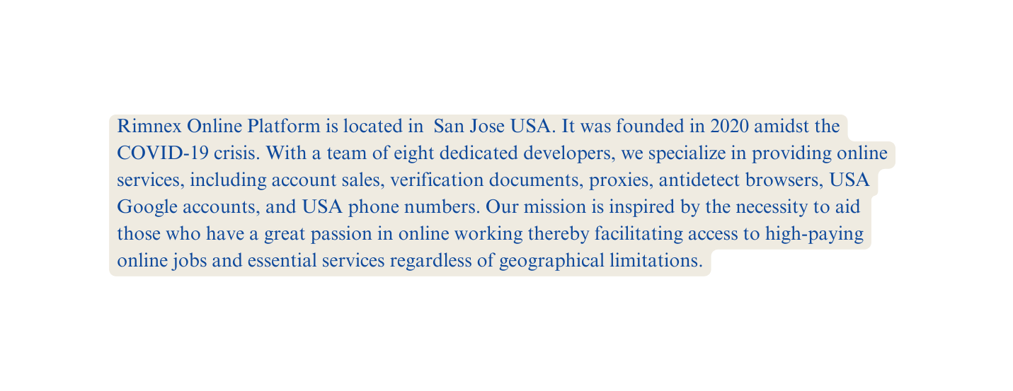 Rimnex Online Platform is located in San Jose USA It was founded in 2020 amidst the COVID 19 crisis With a team of eight dedicated developers we specialize in providing online services including account sales verification documents proxies antidetect browsers USA Google accounts and USA phone numbers Our mission is inspired by the necessity to aid those who have a great passion in online working thereby facilitating access to high paying online jobs and essential services regardless of geographical limitations